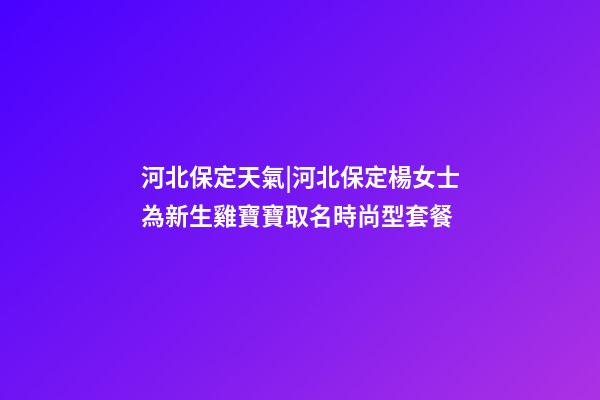 河北保定天氣|河北保定楊女士為新生雞寶寶取名時尚型套餐-第1張-公司起名-玄機派